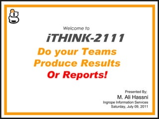iTHINK-2111 Welcome to  Presented By;  M. Ali Hassni Ingrope Information Services Saturday, July 09, 2011 Do your Teams Produce Results Or Reports! 