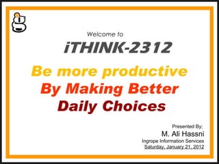 iTHINK-2312 Welcome to  Presented By;  M. Ali Hassni Ingrope Information Services Saturday, January 21, 2012 Be more productive  By Making Better  Daily Choices 