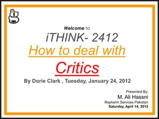 Welcome to

        iTHINK- 2412
 How to deal with
            Critics
By Dorie Clark , Tuesday, January 24, 2012
                                           Presented By;
                                      M. Ali Hassni
                               Repharm Services Pakistan
                                 Saturday, April 14, 2012
 