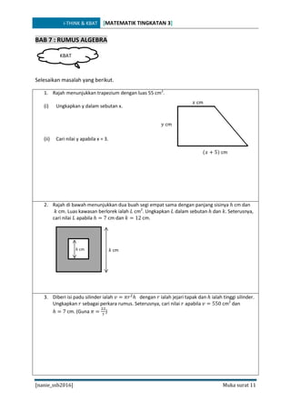 i-THINK & KBAT [MATEMATIK TINGKATAN 3]
[nanie_ssb2016] Muka surat 11
BAB 7 : RUMUS ALGEBRA
Selesaikan masalah yang berikut.
1. Rajah menunjukkan trapezium dengan luas 55 cm2
.
(i) Ungkapkan y dalam sebutan x.
(ii) Cari nilai y apabila x = 3.
2. Rajah di bawah menunjukkan dua buah segi empat sama dengan panjang sisinya ℎ cm dan
𝑘 cm. Luas kawasan berlorek ialah 𝐿 cm2
. Ungkapkan 𝐿 dalam sebutan ℎ dan 𝑘. Seterusnya,
cari nilai 𝐿 apabila ℎ = 7 cm dan 𝑘 = 12 cm.
3. Diberi isi padu silinder ialah 𝑣 = 𝜋𝑟2
ℎ dengan 𝑟 ialah jejari tapak dan ℎ ialah tinggi silinder.
Ungkapkan 𝑟 sebagai perkara rumus. Seterusnya, cari nilai 𝑟 apabila 𝑣 = 550 cm2
dan
ℎ = 7 cm. (Guna 𝜋 =
22
7
)
KBAT
𝑦 cm
(𝑥 + 5) cm
𝑥 cm
𝑘 cmℎ cm
 