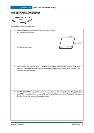 i-THINK & KBAT [MATEMATIK TINGKATAN 3]
[nanie_ssb2016] Muka surat 18
BAB 11 : PERSAMAAN LINEAR II
Selesaikan masalah yang berikut.
1. Rajah di bawah menunjukkan sebuah rombus. Hitung
a) Panjang sisi rombus
b) Saiz setiap sudut
2. Hasil tambah dua nombor ialah 12. Apabila 1 ditolak daripada tiga kali nombor yang lebih
besar itu, hasilnya adalah bersamaan dengan empat kali nombor yang lebih kecil itu. Cari
nilai kedua-dua nombor itu.
3. Jika Adi diberi RM15 kepada Liew, amaun wang mereka akan menjadi sama. Tetapi, jika Liew
beri RM25 kepada Adi, amaun wang Adi ialah dua kali baki wang Liew. Berapakah wang yang
dimiliki oleh setiap seorang daripada mereka?
KBAT
(𝑥 + 7) cm
(4𝑥 − 𝑦) cm
(20𝑦 − 6𝑥)
10𝑥
 