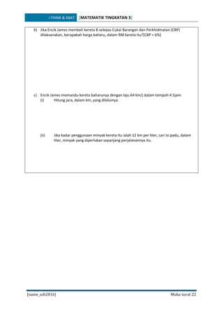 i-THINK & KBAT [MATEMATIK TINGKATAN 3]
[nanie_ssb2016] Muka surat 22
b) Jika Encik James membeli kereta B selepas Cukai Barangan dan Perkhidmatan (CBP)
dilaksanakan, berapakah harga baharu, dalam RM kereta itu?[CBP = 6%]
c) Encik James memandu kereta baharunya dengan laju 64 km/j dalam tempoh 4.5jam.
(i) Hitung jara, dalam km, yang dilaluinya.
(ii) Jika kadar penggunaan minyak kereta itu ialah 12 km per liter, cari isi padu, dalam
liter, minyak yang diperlukan sepanjang perjalanannya itu.
 