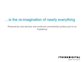 …is the re-imagination of nearly everything
 Powered by new devices and continual connectivity (unless you’re on
                            Vodafone)
 