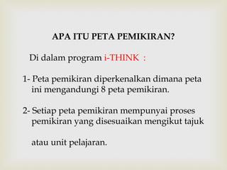 APA ITU PETA PEMIKIRAN? 
Di dalam program i-THINK : 
1- Peta pemikiran diperkenalkan dimana peta 
ini mengandungi 8 peta pemikiran. 
2- Setiap peta pemikiran mempunyai proses 
pemikiran yang disesuaikan mengikut tajuk 
atau unit pelajaran. 
 