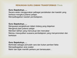 RENUNGAN GURU ZAMAN TRANSFORMASI iThink 
Guru Sepatutnya….. 
Secara sedar menggunakan pelbagai pendekatan dan kaedah yang 
berbeza mengikut potensi pelajar. 
Mempelbagaikan kaedah pembelajaran. 
Guru Sepatutnya….. 
Menguasai pengetahuan dalam bidang yang diajarkan 
Mengenal pasti potensi pelajar 
Memberi latihan yang mencukupi dan mencabar 
Mampu mewujudkan suasana pembelajaran yang menyeronokan dan 
berkesan 
Guru Sepatutnya….. 
Bertindak sebagai pemudah cara dan bukan pemberi fakta 
Mempelbagaikan aras soalan 
Mahir dan bijak memilih perkara yan bersesuaian… 
