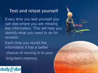 Every time you test yourself you
can see where you are missing
key information. This will help you
identify what you need to do for
revision.
Each time you revisit the
information it has a better
chance of moving in to your
long-term memory.
 