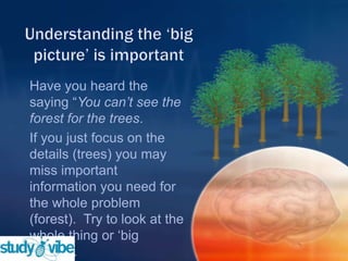 Have you heard the
saying “You can’t see the
forest for the trees.
If you just focus on the
details (trees) you may
miss important
information you need for
the whole problem
(forest). Try to look at the
whole thing or „big
picture‟.
 