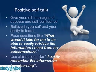 • Give yourself messages of
success and self-confidence.
• Believe in yourself and your
ability to learn.
• Pose questions like “What
would it take for me to be
able to easily retrieve the
information I need from my
subconscious?”
• Use affirmations like “ I easily
remember the information
I am learning”.
 