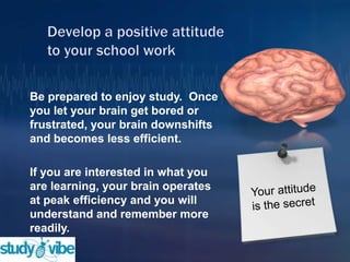 Be prepared to enjoy study. Once
you let your brain get bored or
frustrated, your brain downshifts
and becomes less efficient.
If you are interested in what you
are learning, your brain operates
at peak efficiency and you will
understand and remember more
readily.
 