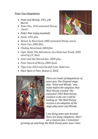 Peter Pan Adaptations 
 Peter and Wendy, 1911, J.M 
Barrie 
 Peter Pan, 1953 animated Disney 
classic. 
 Peter Pan (1954 musical) 
 Hook, 1991 film. 
 Return to Neverland, 2002 animated Disney movie. 
 Peter Pan, 2003 film. 
 Finding Neverland, 2004 film. 
 Capt. Hook: The Adventures of a Notorious Youth, 2005 
novel by J.V. Hart. 
 Peter and the Starcatcher, 2009 play. 
 Peter Sword of Mercy, 2009 book. 
 Tiger Lily, 2012 novel by Jodi Lynn Anderson. 
 Once Upon A Time, Season 2, 2012. 
There are loads of adaptations of 
peter pan. The Original stage 
play ‘ Peter and Wendy ‘ was 
made before the adaption that 
Walt Disney created. The 
animated 1953 Walt Disney 
creation is the one I will be 
looking at. The Walt Disney 
version is an adaption of the 
stage play peter and Wendy. 
I am doing peter pan because 
there are many adaptions. Also I 
am a massive fan. I remember 
growing up watching the Walt Disney peter pan; I also 
 
