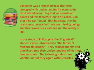 Descartes was a French philosopher who struggled with understanding his own reality.  He doubted everything that was possible to doubt and this therefore led to his conclusion that if he can “doubt” that he exists, then he really must be existing!  We are thinking beings and this proves our existence and the reality of life. In our study of Philosophy, the 5 th  grade GT students were introduced to “the father of modern philosophy.”  They read about him and then illustrated their understandings of his most famous quote.  The following slides show whether or not they agree with Descartes. 