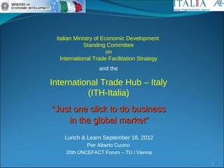 Italian Ministry of Economic Development
             Standing Committee
                       on
   International Trade Facilitation Strategy
                  and the

International Trade Hub – Italy
          (ITH-Italia)
“Just one click to do business
    in the global market”
    Lunch & Learn September 18, 2012
             Pier Alberto Cucino
     20th UNCEFACT Forum – TU / Vienna
                                               1
 