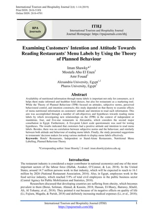 1	International Tourism and Hospitality Journal (ITHJ)
https://rpajournals.com/ithj
	
ITHJ
International Tourism and Hospitality Journal
Journal Homepage: https://rpajournals.com/ithj
Examining Customers' Intention and Attitude Towards
Reading Restaurants' Menu Labels by Using the Theory
of Planned Behaviour
Iman Shawky*1
Mostafa Abo El Enen2
Amr Fouad3
Alexandria University, Egypt1,2
Pharos University, Egypt3
Abstract
Availability of nutritional information through menu labels is important not only for consumers, as it
helps them make informed and healthier food choices, but also for restaurants as a marketing tool.
While the Theory of Planned Behaviour (TPB) focused on attitudes, subjective norms, perceived
behavioural control, and intention constructs; this study depended on that theory to examine effects
of menu nutritional information on customers' attitude and intention to read such information. This
aim was accomplished through a number of sub-objectives and hypotheses towards reading menu
labels by which investigating new relationships on the (TPB) in the context of independent or
standalone, four, and five-star restaurants in Alexandria, which considers the second major
conurbation in Egypt. Furthermore, A five-point Likert scale questionnaire was used for testing
hypotheses. The results indicated that customers had a positive attitude and intention to read menu
labels. Besides, there was no correlation between subjective norms and the behaviour, and similarly
between both attitude and behaviour of reading menu labels. Finally, the study presented suggestions
to restaurants' decision makers for using various methods to display menu labels effectively.
Keywords: Hotels' Restaurants, Independent or Stand-Alone Restaurants, Nutritional Menu
Labelling, Planned Behaviour Theory
Introduction
The restaurant industry is considered a major contributor in national economics and one of the most
important sectors of the labour force (Hallak, Assaker, O’Connor, & Lee, 2018). In the United
States; around 14.7 million persons work in that industry, which will be expected to reach to 16.1
million by 2026 (National Restaurant Association, 2016). Also, in Egypt, employees work in the
food service industry, which reached 5.9% of total civil employees in the public business sector
(Central Agency for Public Mobilization and Statistics, 2018).
Researchers discussed that developing countries are suffering from obesity, which becomes
prevalent in them (Borai, Soliman, Ahmed, & Kassim, 2018; Hassan, El-Masry, Batrawy, Khalil,
Ali, Al Tohamy, et al., 2018). They pointed it out because of its negative effects on quality of life
(Li, Fujiura, Magaña, & Parish, 2018) and definitely increasing medical expenses (Li, et al., 2018);
RPA			
Journals		
International Tourism and Hospitality Journal 2(4): 1-14 (2019)
Print ISSN: 2616-518X
Online ISSN: 2616-4701	
*Corresponding author: Iman Shawky1
; E-mail: iman.shawky@alexu.edu.eg
 