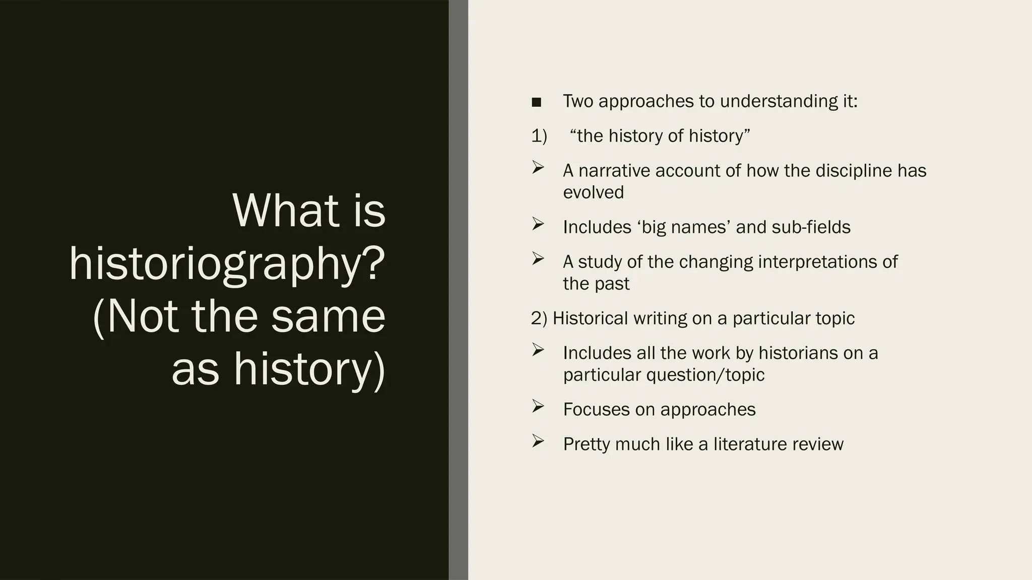 What is
historiography?
(Not the same
as history)
■ Two approaches to understanding it:
1) “the history of history”
 A narrative account of how the discipline has
evolved
 Includes ‘big names’ and sub-fields
 A study of the changing interpretations of
the past
2) Historical writing on a particular topic
 Includes all the work by historians on a
particular question/topic
 Focuses on approaches
 Pretty much like a literature review
 