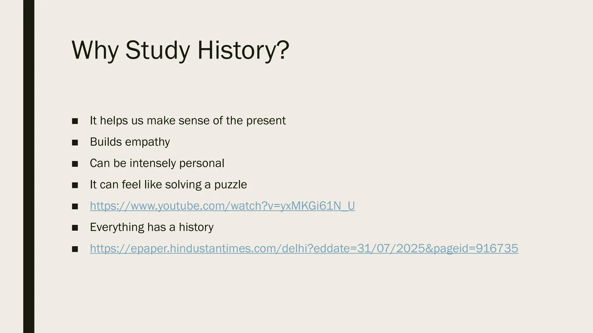 Why Study History?
■ It helps us make sense of the present
■ Builds empathy
■ Can be intensely personal
■ It can feel like solving a puzzle
■ https://www.youtube.com/watch?v=yxMKGi61N_U
■ Everything has a history
■ https://epaper.hindustantimes.com/delhi?eddate=31/07/2025&pageid=916735
 
