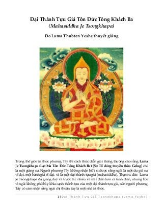 1 | Đ ạ i T h à n h T ự u G i ả T s o n g k h a p a ( L a m a Y e s h e ) 
Đại Thành Tựu Giả Tôn Đức Tông Khách Ba (Mahasiddha Je Tsongkhapa) 
Do Lama Thubten Yeshe thuyết giảng 
Trong thế giới trí thức phương Tây thì cách thức diễn giải thông thường cho rằng Lama Je Tsongkhapa (Lạt Ma Tôn Đức Tông Khách Ba) [Sơ Tổ dòng truyền thừa Gelug] chỉ là một giảng sư. Người phương Tây không nhận biết ra được rằng ngài là một du già sư vĩ đại, một hành giả vĩ đại, và là một đại thành tựu giả (mahasiddha). Thực ra, đức Lama Je Tsongkhapa đã giảng dạy và trước tác nhiều về mật điển hơn cả kinh điển, nhưng bởi vì ngài không phô bày khía cạnh thành tựu của một đại thành tựu giả, nên người phương Tây có cảm nhận rằng ngài chỉ thuần túy là một nhà trí thức.  