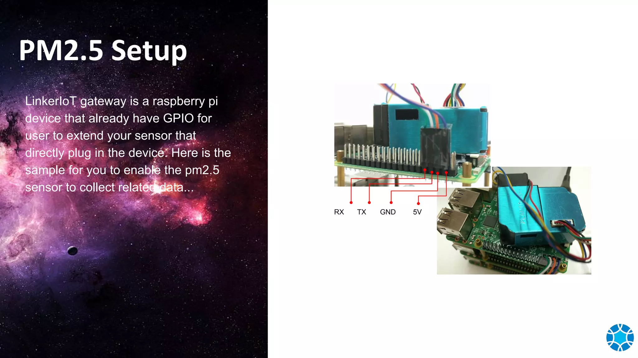 PM2.5 Setup
LinkerIoT gateway is a raspberry pi
device that already have GPIO for
user to extend your sensor that
directly plug in the device. Here is the
sample for you to enable the pm2.5
sensor to collect related data...
RX TX GND 5V
 