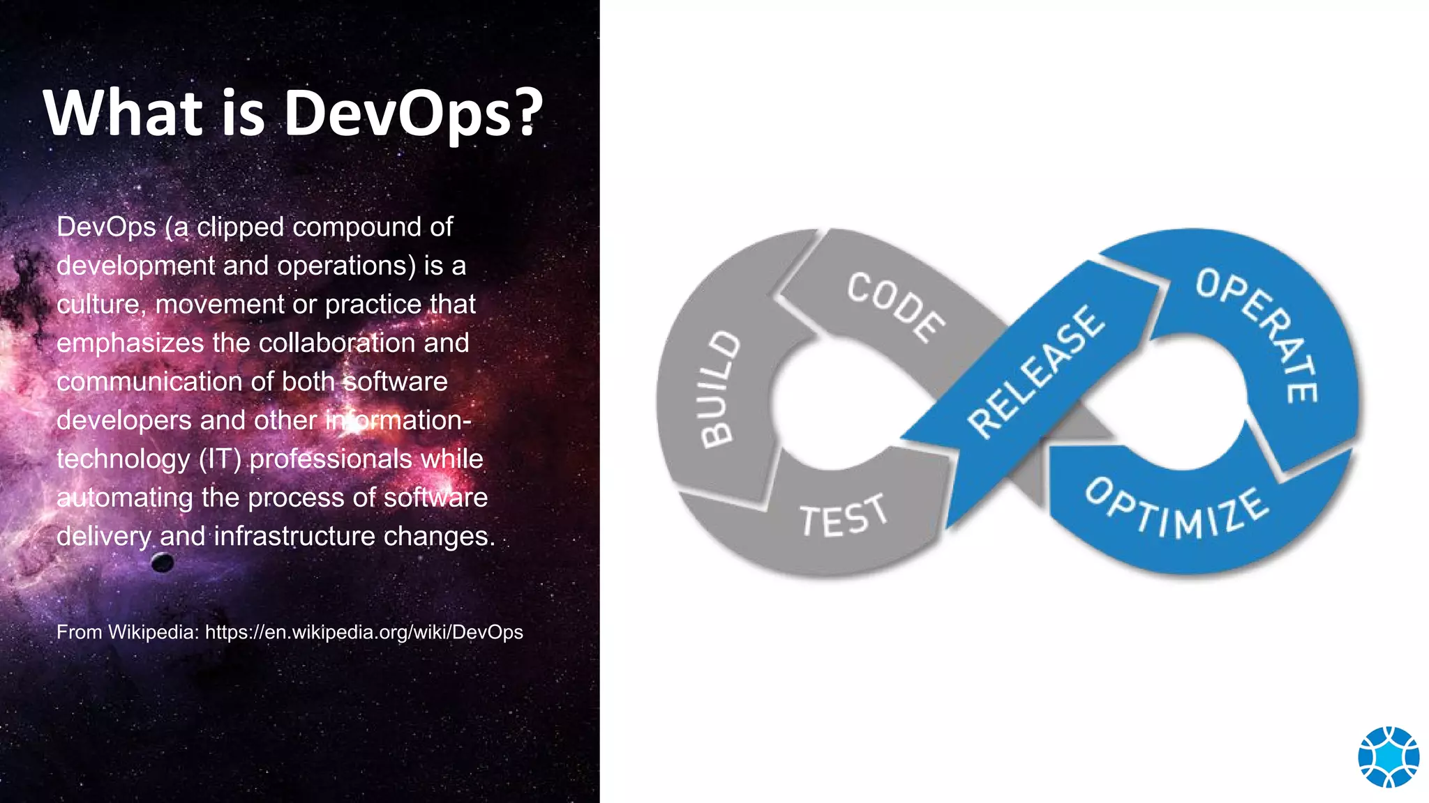 What is DevOps?
DevOps (a clipped compound of
development and operations) is a
culture, movement or practice that
emphasizes the collaboration and
communication of both software
developers and other information-
technology (IT) professionals while
automating the process of software
delivery and infrastructure changes.
From Wikipedia: https://en.wikipedia.org/wiki/DevOps
 