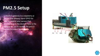 PM2.5 Setup
LinkerIoT gateway is a raspberry pi
device that already have GPIO for
user to extend your sensor that
directly plug in the device. Here is the
sample for you to enable the pm2.5
sensor to collect related data...
RX TX GND 5V
 