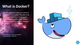 What is Docker?
Docker containers wrap up a piece of
software in a complete filesystem that
contains everything it needs to run:
code, runtime, system tools, system
libraries – anything you can install on
a server.
From Wikipedia: https://en.wikipedia.
org/wiki/Docker_(software)
 