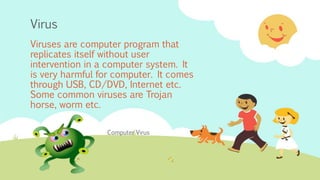 Virus
Viruses are computer program that
replicates itself without user
intervention in a computer system. It
is very harmful for computer. It comes
through USB, CD/DVD, Internet etc.
Some common viruses are Trojan
horse, worm etc.
Computer Virus
 