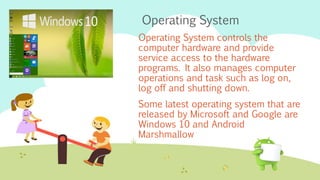 Operating System
Operating System controls the
computer hardware and provide
service access to the hardware
programs. It also manages computer
operations and task such as log on,
log off and shutting down.
Some latest operating system that are
released by Microsoft and Google are
Windows 10 and Android
Marshmallow
 