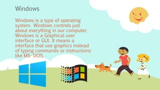 Windows
Windows is a type of operating
system. Windows controls just
about everything in our computer.
Windows is a Graphical user
interface or GUI. It means a
interface that use graphics instead
of typing commands or instructions
like MS- DOS.
 