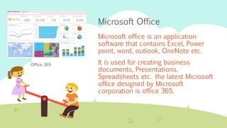Microsoft Office
Microsoft office is an application
software that contains Excel, Power
point, word, outlook, OneNote etc.
It is used for creating business
documents, Presentations,
Spreadsheets etc. the latest Microsoft
office designed by Microsoft
corporation is office 365.
Office 365
 