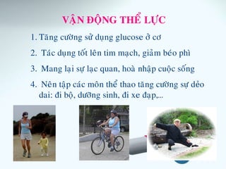 VAÄN ÑOÄNG THEÅ LÖÏC
1. Taêng cöôøng söû duïng glucose ôû cô
2. Taùc duïng toát leân tim maïch, giaûm beùo phì
3. Mang laïi söï laïc quan, hoaø nhaäp cuoäc soáng
4. Neân taäp caùc moân theå thao taêng cöôøng söï dẻo
dai: ñi boä, döôõng sinh, ñi xe ñaïp,…
 