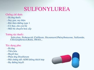 SULFONYLUREA
Choáng chæ ñònh:
–Dò öùng thuoác
–Suy gan, suy thaän
–Ñaùi thaùo ñöôøng type 1
–Coù thai, cho con buù
–Maát buø chuyeån hoaù caáp
Töông taùc thuoác:
Salicylate, Probenecid, Clofibrate, Dicoumarol,Pheùnylbutazone, Sulfamide,
Chlorampheùnicol,Röôïu, IMAO,…
Taùc duïng phu:
–Dò öùng
–Tieâu hoùa
–Huyeát hoïc
–Phaûn öùng Disulfuram
–Hoäi chöùng tieát ADH khoâng thích hôïp
–Haï ñöôøng huyeát
 