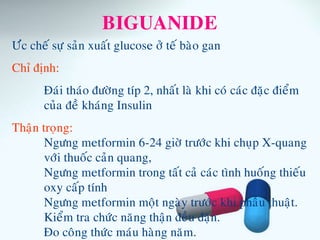 BIGUANIDE
Öùc cheá söï saûn xuaát glucose ôû teá baøo gan
Chæ ñònh:
Ñaùi thaùo ñöôøng típ 2, nhaát laø khi coù caùc ñaëc ñieåm
cuûa ñeà khaùng Insulin
Thaän troïng:
Ngöng metformin 6-24 giôø tröôùc khi chuïp X-quang
vôùi thuoác caûn quang,
Ngöng metformin trong taát caû caùc tình huoáng thieáu
oxy caáp tính
Ngöng metformin moät ngaøy tröôùc khi phaãu thuaät.
Kieåm tra chöùc naêng thaän ñeàu ñaën.
Ño coâng thöùc maùu haøng naêm.
 