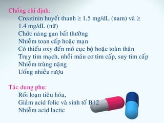 Choáng chæ ñònh:
Creatinin huyeát thanh  1.5 mg/dL (nam) vaø 
1.4 mg/dL (nöõ)
Chöùc naêng gan baát thöôøng
Nhieãm toan caáp hoaëc maïn
Coù thieáu oxy ñeán moâ cuïc boä hoaëc toaøn thaân
Truïy tim maïch, nhoài maùu cô tim caáp, suy tim caáp
Nhieãm truøng naëng
Uoáng nhieàu röôïu
Taùc duïng phuï:
Roái loaïn tieâu hoùa,
Giaûm acid folic vaø sinh toá B12
Nhieãm acid lactic
 