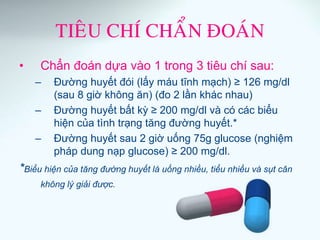 TIEÂU CHÍ CHAÅN ÑOAÙN
• Chẩn đoán dựa vào 1 trong 3 tiêu chí sau:
– Đường huyết đói (lấy máu tĩnh mạch) ≥ 126 mg/dl
(sau 8 giờ không ăn) (đo 2 lần khác nhau)
– Đường huyết bất kỳ ≥ 200 mg/dl và có các biểu
hiện của tình trạng tăng đường huyết.*
– Đường huyết sau 2 giờ uống 75g glucose (nghiệm
pháp dung nạp glucose) ≥ 200 mg/dl.
*Biểu hiện của tăng đường huyết là uống nhiều, tiểu nhiều và sụt cân
không lý giải được.
 