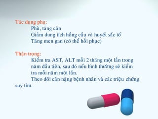 Taùc duïng phuï:
Phuø, taêng caân
Giaûm dung tích hoàng caàu vaø huyeát saéc toá
Taêng men gan (coù theå hoài phuïc)
Thaän troïng:
Kieåm tra AST, ALT moãi 2 thaùng moät laàn trong
naêm ñaàu tieân, sau ñoù neáu bình thöôøng seõ kieåm
tra moãi naêm moät laàn.
Theo doõi caân naëng beänh nhaân vaø caùc trieäu chöùng
suy tim.
 