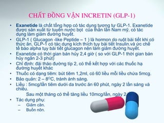 CHẤT ĐỒNG VẬN INCRETIN (GLP-1)
• Exanetide là chất tổng hợp có tác dụng tương tự GLP-1. Exanetide
được sản xuất từ tuyến nước bọt của thằn lằn Nam mỹ, có tác
dụng làm giảm đường huyết.
• GLP-1 ( Glucagon -like Peptide – 1 ) là hormon do ruột bài tiết khi có
thức ăn, GLP-1 có tác dụng kích thích tụy bài tiết Insulin.và ức chế
tế bào alpha tụy bài tiết glucagon nên làm giảm đường huyết.
• Exanetide có thời gian bán hủy 2,4 giờ ( so với GLP-1 thời gian bán
hủy ngắn 2-3 phút)
• Chỉ định: đái tháo đường típ 2, có thể kết hợp với các thuốc hạ
đường huyết khác
• Thuốc có dạng tiêm: bút tiêm 1,2ml, có 60 liều mỗi liều chứa 5mcg.
• Bảo quản: 2 – 8OC, tránh ánh sáng.
• Liều : 5mcg/lần tiêm dưới da trước ăn 60 phút, ngày 2 lần sáng và
chiều.
Sau một tháng có thể tăng liều 10mcg/lần, ngày 2 lần.
• Tác dụng phụ:
– Giảm cân.
– Buồn nôn.
 