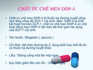 CHẤT ỨC CHẾ MEN DDP-4
• Chất ức chế men DDP-4 là thuốc hạ đường huyết uống
nhờ tăng nồng độ GLP-1 nội sinh. Men DDP-4 là chất
bất hoạt hormon GLP-1, chất ức chế men DDP-4 ức chế
hoạt động men DDP-4 nên kéo dài thời gian tác dụng
của GLP-1 nội sinh.
• Tên thuốc: Sitagliptin ( Januvia )
• Chỉ định: đái tháo đường típ 2, dùng phối hợp chế độ ăn
và thuốc hạ đường huyết khác.
• Liều: 100mg uống một lần một ngày.
• Suy thận giảm liều còn 50 – 25mg / ngày.
 