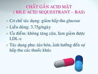 CHAÁT GAÉN ACID MAÄT
( BILE ACID SEQUESTRANT – BAS)
 Cô cheá taùc duïng: giaûm haáp thu glucose
 Lieàu duøng: 3.75g/ngaøy
 Öu ñieåm: khoâng taêng caân, laøm giaûm ñöôïc
LDL-c
 Taùc duïng phu: taùo boùn, aûnh höôûng ñeán söï
haáp thu caùc thuoác khaùc
 