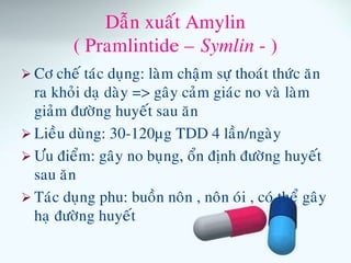 Daãn xuaát Amylin
( Pramlintide – Symlin - )
 Cô cheá taùc duïng: laøm chaäm söï thoaùt thöùc aên
ra khoûi daï daøy => gaây caûm giaùc no vaø laøm
giaûm ñöôøng huyeát sau aên
 Lieàu duøng: 30-120µg TDD 4 laàn/ngaøy
 Öu ñieåm: gaây no buïng, oån ñònh ñöôøng huyeát
sau aên
 Taùc duïng phu: buoàn noân , noân oùi , coù theå gaây
haï ñöôøng huyeát
 