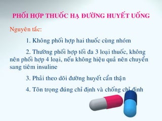 PHOÁI HÔÏP THUOÁC HAÏ ÑÖÔØNG HUYEÁT UOÁNG
Nguyeân taéc:
1. Khoâng phoái hôïp hai thuoác cuøng nhoùm
2. Thöôøng phoái hôïp toái ña 3 loaïi thuoác, khoâng
neân phoái hôïp 4 loaïi, neáu khoâng hieäu quaû neân chuyeån
sang tieâm insuline
3. Phaûi theo doõi ñöôøng huyeát caån thaïän
4. Toân troïng ñuùng chæ ñònh vaø choáng chæ ñònh
 