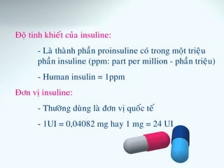 Ñoä tinh khieát cuûa insuline:
- Laø thaønh phaàn proinsuline coù trong moät trieäu
phaàn insuline (ppm: part per million - phaàn trieäu)
- Human insulin = 1ppm
Ñôn vò insuline:
- Thöôøng duøng laø ñôn vò quoác teá
- 1UI = 0,04082 mg hay 1 mg = 24 UI
 