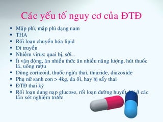 Caùc yeáu toá nguy cô cuûa ÑTÑ
 Maäp phì, maäp phì daïng nam
 THA
 Roái loaïn chuyeån hoùa lipid
 Di truyeàn
 Nhieãm virus: quai bò, sôûi…
 Ít vaän ñoäng, aên nhieàu thöùc aên nhieàu naêng löôïng, huùt thuoác
laù, uoáng röôïu
 Duøng corticoid, thuoác ngöøa thai, thiazide, diazoxide
 Phuï nöõ sanh con > 4kg, ña oái, hay bò saåy thai
 ÑTÑ thai kyø
 Roái loaïn dung naïp glucose, roái loaïn ñöôøng huyeát ñoùi ôû caùc
laàn xeùt nghieäm tröôùc
 