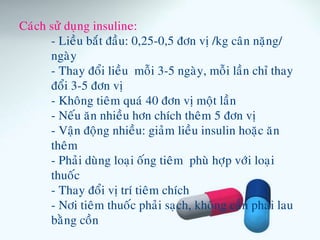 Caùch söû duïng insuline:
- Lieàu baét ñaàu: 0,25-0,5 ñôn vò /kg caân naëng/
ngaøy
- Thay ñoåi lieàu moãi 3-5 ngaøy, moãi laàn chæ thay
ñoåi 3-5 ñôn vò
- Khoâng tieâm quaù 40 ñôn vò moät laàn
- Neáu aên nhieàu hôn chích theâm 5 ñôn vò
- Vaän ñoäng nhieàu: giaûm lieàu insulin hoaëc aên
theâm
- Phaûi duøng loaïi oáng tieâm phuø hôïp vôùi loaïi
thuoác
- Thay ñoåi vò trí tieâm chích
- Nôi tieâm thuoác phaûi saïch, khoâng caàn phaûi lau
baèng coàn
 