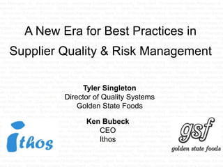 A New Era for Best Practices in
Supplier Quality & Risk Management

               Tyler Singleton
         Director of Quality Systems
             Golden State Foods

               Ken Bubeck
                  CEO
                  Ithos
 