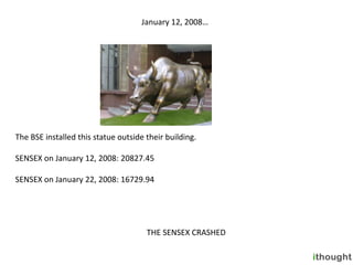 January 12, 2008…




The BSE installed this statue outside their building.

SENSEX on January 12, 2008: 20827.45

SENSEX on January 22, 2008: 16729.94




                                      THE SENSEX CRASHED
 