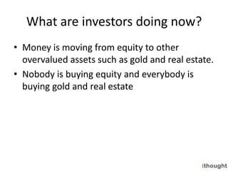 What are investors doing now?
• Money is moving from equity to other
  overvalued assets such as gold and real estate.
• Nobody is buying equity and everybody is
  buying gold and real estate
 