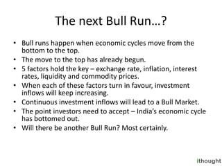 The next Bull Run…?
• Bull runs happen when economic cycles move from the
  bottom to the top.
• The move to the top has already begun.
• 5 factors hold the key – exchange rate, inflation, interest
  rates, liquidity and commodity prices.
• When each of these factors turn in favour, investment
  inflows will keep increasing.
• Continuous investment inflows will lead to a Bull Market.
• The point investors need to accept – India’s economic cycle
  has bottomed out.
• Will there be another Bull Run? Most certainly.
 