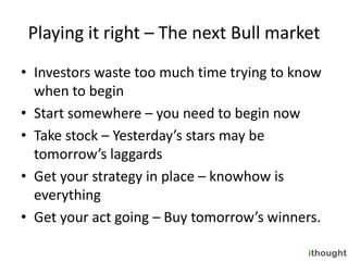 Playing it right – The next Bull market
• Investors waste too much time trying to know
  when to begin
• Start somewhere – you need to begin now
• Take stock – Yesterday’s stars may be
  tomorrow’s laggards
• Get your strategy in place – knowhow is
  everything
• Get your act going – Buy tomorrow’s winners.
 