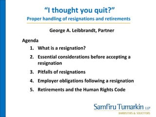 “I thought you quit?”
Agenda
1. What is a resignation?
2. Essential considerations before accepting a
resignation
3. Pitfalls of resignations
4. Employer obligations following a resignation
5. Retirements and the Human Rights Code
Proper handling of resignations and retirements
George A. Leibbrandt, Partner
 