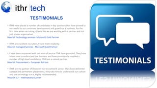 TESTIMONIALS
• ITHR have placed a number of candidates in key positions that have proved to
successful to our continued development and growth as a business, for the
first time when recruiting, it feels like we are working with a partner and not
just a sales organisation.
Head of Technology services- Microsoft Gold Partner
• ITHR are excellent recruiters, I trust them implicitly
Head of managed Services - Microsoft Gold Partner
• I have been impressed with ten level of service ITHR have provided, They have
taken time to understand our business and have consistently supplied a
number of high level candidates, ITHR are a valued partner.
Head of Procurement – European Roll out
• ITHR are my partner of choice in the recruitment sector, They have delivered
contact and permanent placements, they take time to understand our culture
and the technology stack, Highly recommended.
Head of ICT – International Carrier
 
