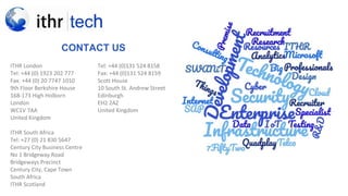 >NEX
T
CONTACT US
ITHR London
Tel: +44 (0) 1923 202 777
Fax: +44 (0) 20 7747 1010
9th Floor Berkshire House
168-173 High Holborn
London
WC1V 7AA
United Kingdom
ITHR South Africa
Tel: +27 (0) 21 830 5647
Century City Business Centre
No 1 Bridgeway Road
Bridgeways Precinct
Century City, Cape Town
South Africa
ITHR Scotland
Tel: +44 (0)131 524 8158
Fax: +44 (0)131 524 8159
Scott House
10 South St. Andrew Street
Edinburgh
EH2 2AZ
United Kingdom
 